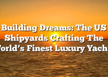 Building Dreams: The US Shipyards Crafting The World’s Finest Luxury Yachts