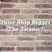 Is A Cruise Ship Bigger Than The Titanic?