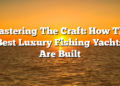Mastering The Craft: How The Best Luxury Fishing Yachts Are Built